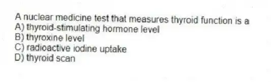 A nuclear medicine test that measures thyroid function is a
A) thyroid-stimulating hormone level
B) thyroxine level
C) radioactive iodine uptake
D) thyroid scan