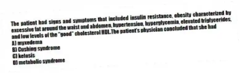 The patient had signs and symptoms that included insulin resistance, obesity characterized by excessive fat around the waist and abdomen, hypertension, hyperglycemia, elevated triglycerides, and low levels of the "good" cholesterol HDL.The patient's physician concluded that she had
A) myxedema
B) Cushing syndrome
C) ketosis
D) metabolic syndrome