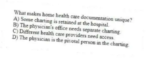 What makes home health care documentation unique?
A) Some charting is retained at the hospital.
B) The physician's office needs separate charting.
C) Different health care providers need access.
D) The physician is the pivotal person in the charting.