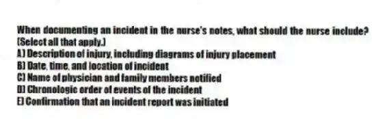 When documenting an incident in the nurse's notes, what should the nurse include? (Select all that apply.)
A) Description of injury, including diagrams of injury placement
B) Date, time, and location of incident
C) Name of physician and family members notified
D) Chronologic order of events of the incident
E) Confirmation that an incident report was initiated