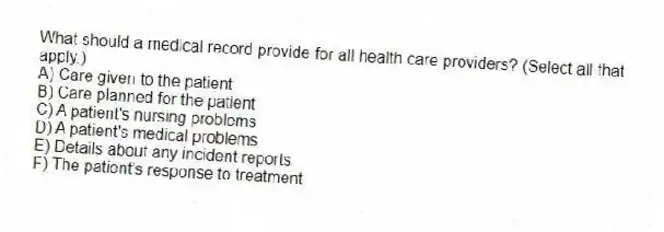 What should a medical record provide for all health care providers? (Select all that apply.)
A) Care given to the patient
B) Care planned for the patient
C) A patient's nursing problems
D) A patient's medical problems
E) Details about any incident reports
F) The patient's response to treatment