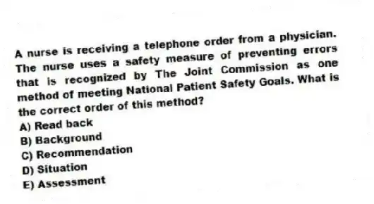 A nurse is receiving a telephone order from a physician. The nurse uses a safety measure of preventing errors that is recognized by The Joint Commission as one method of meeting National Patient Safety Goals. What is the correct order of this method?
A) Read back
B) Background
C) Recommendation
D) Situation
E) Assessment