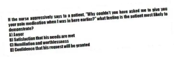 If the nurse aggressively says to a patient, "Why couldn't you have asked me to give you your pain medication when I was in here earlier?" what feeling is the patient most likely to demonstrate?
A) Anger
B) Satisfaction that his needs are met
C) Humiliation and worthlessness
D) Confidence that his request will be granted