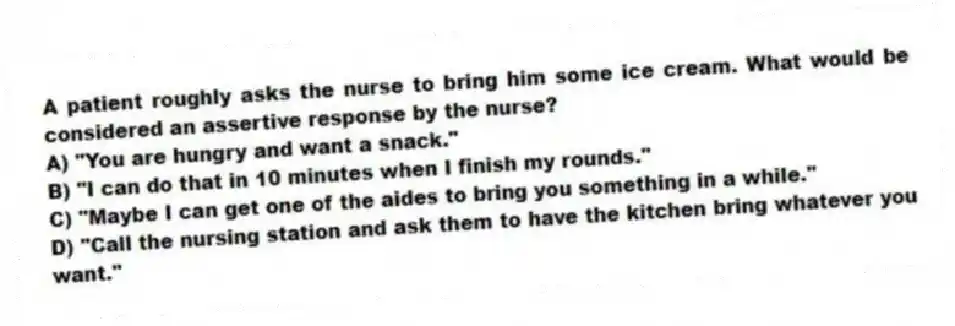 A patient roughly asks the nurse to bring him some ice cream. What would be considered an assertive response by the nurse?
A) "You are hungry and want a snack."
B) "I can do that in 10 minutes when I finish my rounds."
C) "Maybe I can get one of the aides to bring you something in a while."
D) "Call the nursing station and ask them to have the kitchen bring whatever you want."