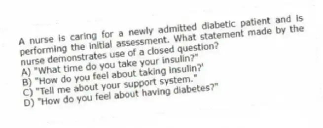 A nurse is caring for a newly admitted diabetic patient and is performing the initial assessment. What statement made by the nurse demonstrates use of a closed question?
A) "What time do you take your insulin?"
B) "How do you feel about taking insulin?'
C) "Tell me about your support system."
D) "How do you feel about having diabetes?"