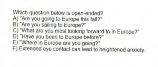 Which question below is open-ended?
A) "Are you going to Europe this fall?"
B) "Are you sailing to Europe?"
C) "What are you most looking forward to in Europe?"
D) "Have you been to Europe before?"
E) "Where in Europe are you going?"
F) Extended eye contact can lead to heightened anxiety.