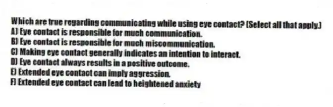 Which are true regarding communicating while using eye contact? (Select all that apply.)
A) Eye contact is responsible for much communication.
B) Eye contact is responsible for much miscommunication.
C) Making eye contact generally indicates an intention to interact.
D) Eye contact always results in a positive outcome.
E) Extended eye contact can imply aggression.
F) Extended eye contact can lead to heightened anxiety