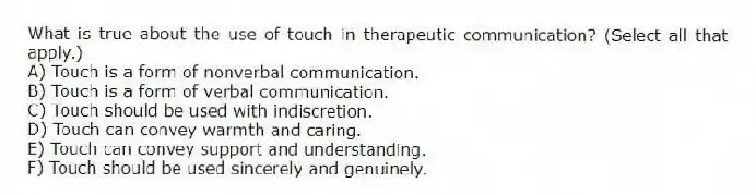 What is true about the use of touch in therapeutic communication? (Select all that apply.)
A) Touch is a form of nonverbal communication.
B) Touch is a form of verbal communication.
C) Touch should be used with indiscretion.
D) Touch can convey warmth and caring.
E) Touch can convey support and understanding.
F) Touch should be used sincerely and genuinely.