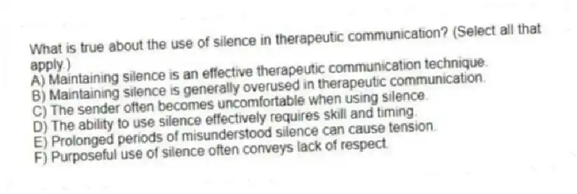What is true about the use of silence in therapeutic communication? (Select all that apply.)
A) Maintaining silence is an effective therapeutic communication technique.
B) Maintaining silence is generally overused in therapeutic communication.
C) The sender often becomes uncomfortable when using silence.
D) The ability to use silence effectively requires skill and timing.
E) Prolonged periods of misunderstood silence can cause tension.
F) Purposeful use of silence often conveys lack of respect.