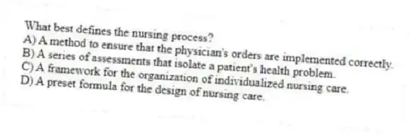 What best defines the nursing process?
A) A method to ensure that the physician's orders are implemented correctly.
B) A series of assessments that isolate a patient's health problem.
C) A framework for the organization of individualized nursing care.
D) A preset formula for the design of nursing care.