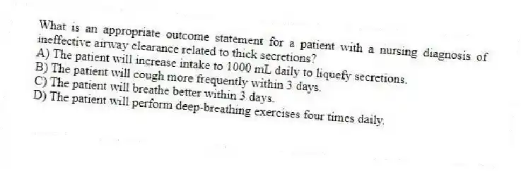 What is an appropriate outcome statement for a patient with a nursing diagnosis of ineffective airway clearance related to thick secretions?
A) The patient will increase intake to 1000 mL daily to liquefy secretions.
B) The patient will cough more frequently within 3 days.
C) The patient will breathe better within 3 days.
D) The patient will perform deep-breathing exercises four times daily.