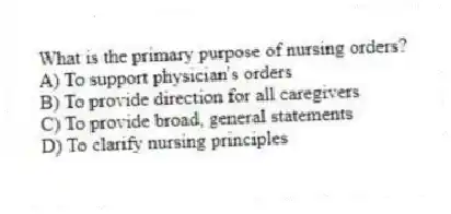What is the primary purpose of nursing orders?
A) To support physician's orders
B) To provide direction for all caregivers
C) To provide broad, general statements
D) To clarify nursing principles