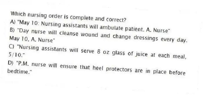 Which nursing order is complete and correct?
A) "May 10: Nursing assistants will ambulate patient. A. Nurse"
B) "Day nurse will cleanse wound and change dressings every day. May 10, A. Nurse"
C) "Nursing assistants will serve 8 oz glass of juice at each meal, 5/10."
D) "P.M. nurse will ensure that heel protectors are in place before bedtime."