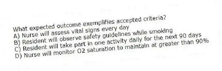What expected outcome exemplifies accepted criteria?
A) Nurse will assess vital signs every day
B) Resident will observe safety guidelines while smoking
C) Resident will take part in one activity daily for the next 90 days
D) Nurse will monitor O2 saturation to maintain at greater than 90%