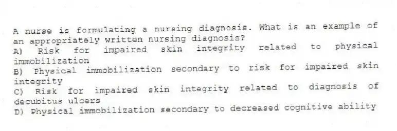 A nurse is formulating a nursing diagnosis. What is an example of an appropriately written nursing diagnosis?
A) Risk for impaired skin integrity related to physical immobilization
B) Physical immobilization secondary to risk for impaired skin integrity
C) Risk for impaired skin integrity related to diagnosis of decubitus ulcers
D) Physical immobilization secondary to decreased cognitive ability