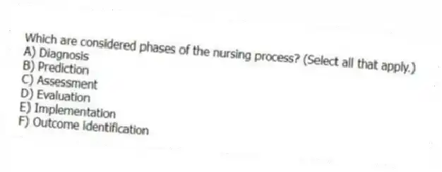 Which are considered phases of the nursing process? (Select all that apply.)
A) Diagnosis
B) Prediction
C) Assessment
D) Evaluation
E) Implementation
F) Outcome identification