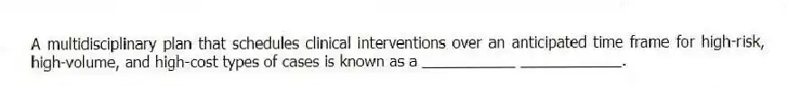 A multidisciplinary plan that schedules clinical interventions over an anticipated time frame for high-risk, high-volume, and high-cost types of cases is known as a ___________ ____________.