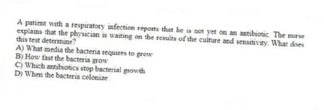 A patient with a respiratory infection reports that he is not yet on an antibiotic. The nurse explains that the physician is waiting on the results of the culture and sensitivity. What does this test determine?
A) What media the bacteria requires to grow
B) How fast the bacteria grow
C) Which antibiotics stop bacterial growth
D) When the bacteria colonize