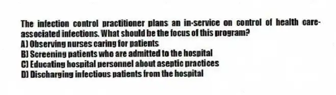 The infection control practitioner plans an in-service on control of health care-associated infections. What should be the focus of this program?
A) Observing nurses caring for patients
B) Screening patients who are admitted to the hospital
C) Educating hospital personnel about aseptic practices
D) Discharging infectious patients from the hospital