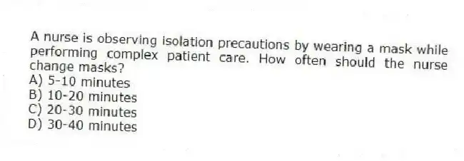 A nurse is observing isolation precautions by wearing a mask while performing complex patient care. How often should the nurse change masks?
A) 5-10 minutes
B) 10-20 minutes
C) 20-30 minutes
D) 30-40 minutes