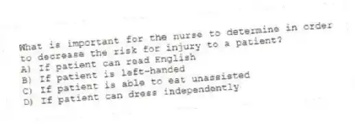 What is important for the nurse to determine in order to decrease the risk for injury to a patient?
A) If patient can read English
B) If patient is left-handed
C) If patient is able to eat unassisted
D) If patient can dress independently