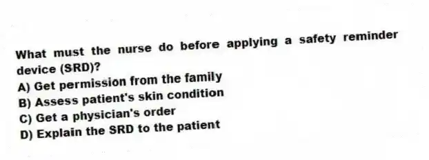 What must the nurse do before applying a safety reminder device (SRD)?
A) Get permission from the family
B) Assess patient's skin condition
C) Get a physician's order
D) Explain the SRD to the patient