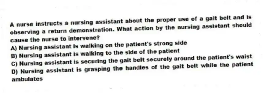 A nurse instructs a nursing assistant about the proper use of a gait belt and is observing a return demonstration. What action by the nursing assistant should cause the nurse to intervene?
A) Nursing assistant is walking on the patient's strong side
B) Nursing assistant is walking to the side of the patient
C) Nursing assistant is securing the gait belt securely around the patient's waist
D) Nursing assistant is grasping the handles of the gait belt while the patient ambulates
