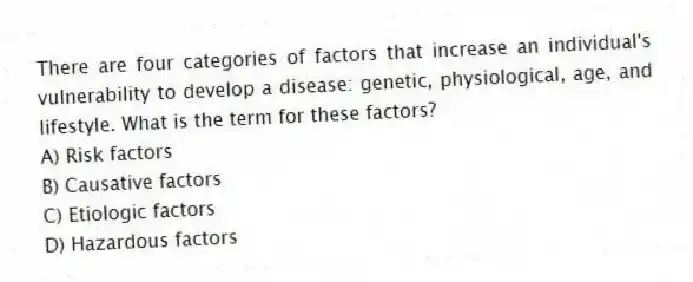 There are four categories of factors that increase an individual's vulnerability to develop a disease: genetic, physiological, age, and lifestyle. What is the term for these factors?
A) Risk factors
B) Causative factors
C) Etiologic factors
D) Hazardous factors