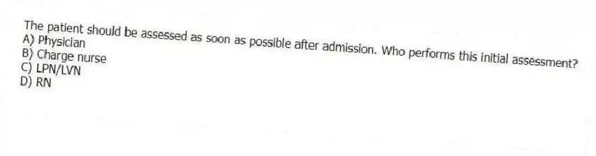 The patient should be assessed as soon as possible after admission. Who performs this initial assessment?
A) Physician
B) Charge nurse
C) LPN/LVN
D) RN