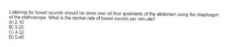 Listening for bowel sounds should be done over all four quadrants of the abdomen using the diaphragm of the stethoscope. What is the normal rate of bowel sounds per min-ute?
A) 2-10
B) 3-20
C) 4-32
D) 5-40
