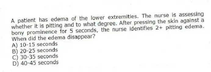 A patient has edema of the lower extremities. The nurse is assessing whether it is pitting and to what degree. After pressing the skin against a bony prominence for 5 seconds, the nurse identifies 2+ pitting edema. When did the edema disappear?
A) 10-15 seconds
B) 20-25 seconds
C) 30-35 seconds
D) 40-45 seconds