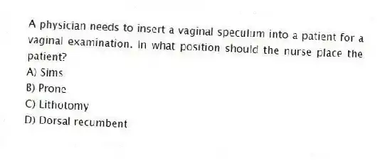 A physician needs to insert a vaginal speculum into a patient for a vaginal examination. In what position should the nurse place the patient?
A) Sims
B) Prone
C) Lithotomy
D) Dorsal recumbent