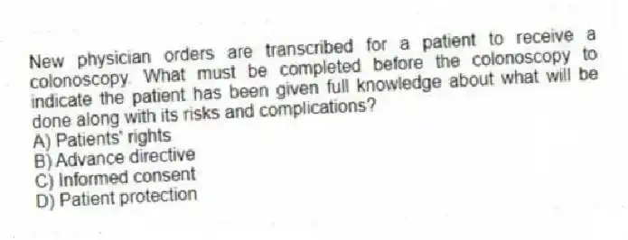 New physician orders are transcribed for a patient to receive a colonoscopy. What must be completed before the colonoscopy to indicate the patient has been given full knowledge about what will be done along with its risks and complications?
A) Patients' rights
B) Advance directive
C) Informed consent
D) Patient protection