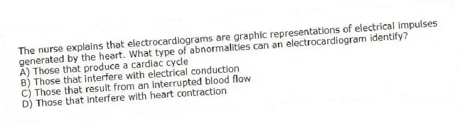 The nurse explains that electrocardiograms are graphic representations of electrical impulses generated by the heart. What type of abnormalities can an electrocardiogram identify?
A) Those that produce a cardiac cycle
B) Those that interfere with electrical conduction
C) Those that result from an interrupted blood flow
D) Those that interfere with heart contraction