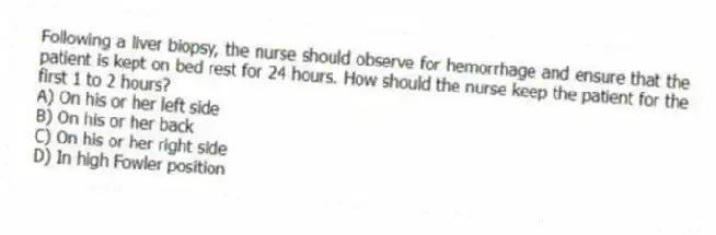 Following a liver biopsy, the nurse should observe for hemorrhage and ensure that the patient is kept on bed rest for 24 hours. How should the nurse keep the patient for the first 1 to 2 hours?
A) On his or her left side
B) On his or her back
C) On his or her right side
D) In high Fowler position