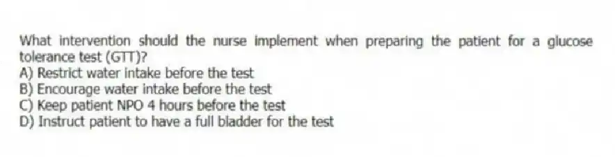What intervention should the nurse implement when preparing the patient for a glucose tolerance test (GTT)?
A) Restrict water intake before the test
B) Encourage water intake before the test
C) Keep patient NPO 4 hours before the test
D) Instruct patient to have a full bladder for the test