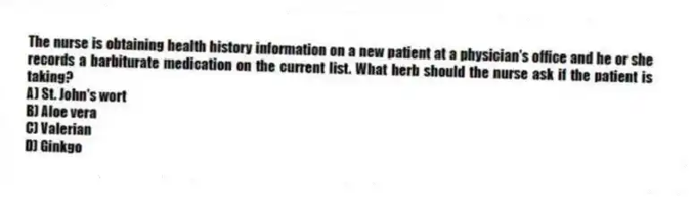 The nurse is obtaining health history information on a new patient at a physician's office and he or she records a barbiturate medication on the current list. What herb should the nurse ask if the patient is taking?
A) St. John's wort
B) Aloe vera
C) Valerian
D) Ginkgo