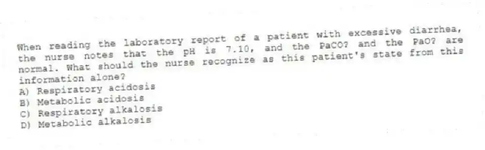 When reading the laboratory report of a patient with excessive diarrhea, the nurse notes that the pH is 7.10, and the PaCO? and the PaO? are normal. What should the nurse recognize as this patient's state from this information alone?
A) Respiratory acidosis
B) Metabolic acidosis
C) Respiratory alkalosis
D) Metabolic alkalosis