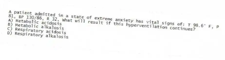 A patient admitted in a state of extreme anxiety has vital signs of: T 98.6° F, P 81, BP 130/86, R 32. What will result if this hyperventilation continues?
A) Metabolic acidosis
B) Metabolic alkalosis
C) Respiratory acidosis
D) Respiratory alkalosis