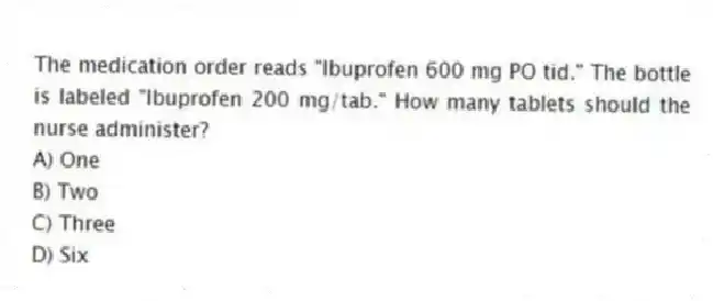 The medication order reads "Ibuprofen 600 mg PO tid." The bottle is labeled "Ibuprofen 200 mg/tab." How many tablets should the nurse administer?
A) One
B) Two
C) Three
D) Six