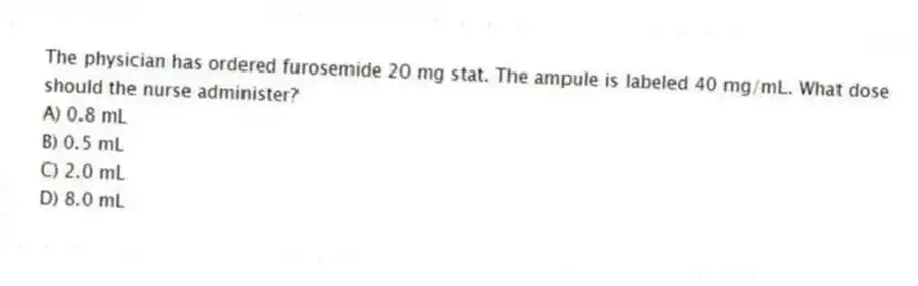 The physician has ordered furosemide 20 mg stat. The ampule is labeled 40 mg/mL. What dose should the nurse administer?
A) 0.8 mL
B) 0.5 mL
C) 2.0 mL
D) 8.0 mL