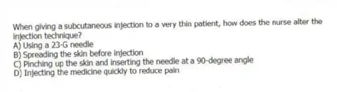 When giving a subcutaneous injection to a very thin patient, how does the nurse alter the injection technique?
A) Using a 23-G needle
B) Spreading the skin before injection
C) Pinching up the skin and inserting the needle at a 90-degree angle
D) Injecting the medicine quickly to reduce pain