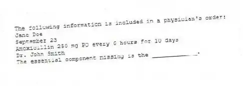 The following information is included in a physician's order:
Jane Doe
September 23
Amoxicillin 250 mg PO every 6 hours for 10 days
Dr. John Smith
The essential component missing is the _____________.