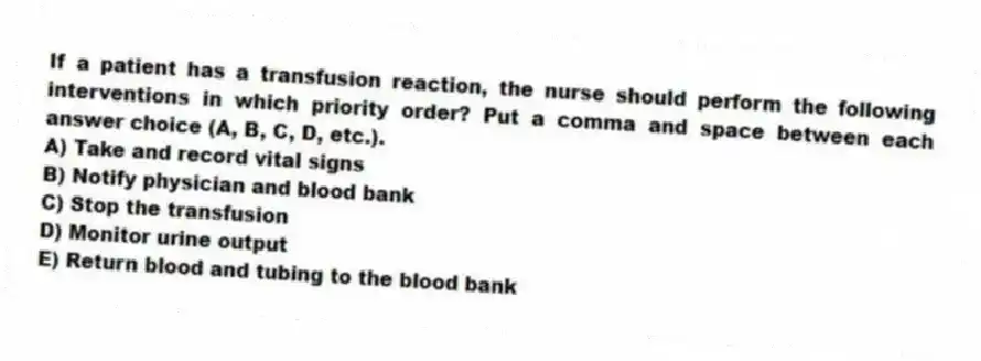 If a patient has a transfusion reaction, the nurse should perform the following interventions in which priority order? Put a comma and space between each answer choice (A, B, C, D, etc.).
A) Take and record vital signs
B) Notify physician and blood bank
C) Stop the transfusion
D) Monitor urine output
E) Return blood and tubing to the blood bank