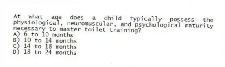 At what age does a child typically possess the physiological, neuromuscular, and psychological maturity necessary to master toilet training?
A) 6 to 10 months
B) 10 to 14 months
C) 14 to 18 months
D) 18 to 24 months