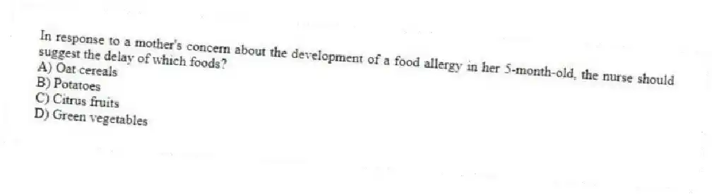 In response to a mother's concern about the development of a food allergy in her 5-month-old, the nurse should suggest the delay of which foods?
A) Oat cereals
B) Potatoes
C) Citrus fruits
D) Green vegetables