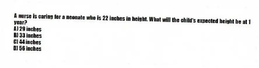 A nurse is caring for a neonate who is 22 inches in height. What will the child's expected height be at 1 year?
A) 29 inches
B) 33 inches
C) 44 inches
D) 56 inches