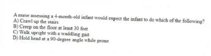 A nurse assessing a 4-month-old infant would expect the infant to do which of the following?
A) Crawl up the stairs
B) Creep on the floor at least 30 feet
C) Walk upright with a waddling gait
D) Hold head at a 90-degree angle while prone