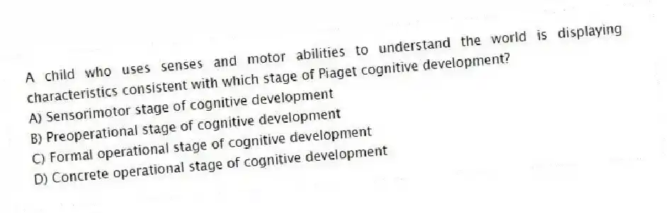 A child who uses senses and motor abilities to understand the world is displaying characteristics consistent with which stage of Piaget cognitive development?
A) Sensorimotor stage of cognitive development
B) Preoperational stage of cognitive development
C) Formal operational stage of cognitive development
D) Concrete operational stage of cognitive development