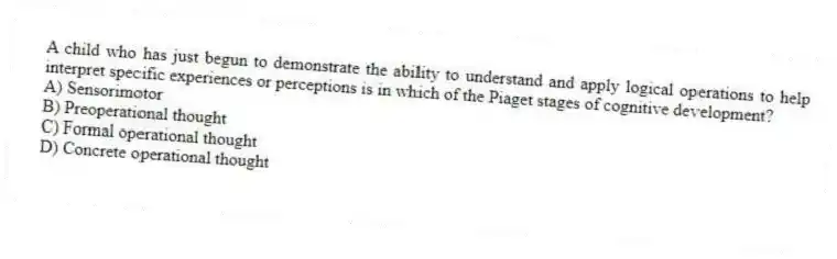 A child who has just begun to demonstrate the ability to understand and apply logical operations to help interpret specific experiences or perceptions is in which of the Piaget stages of cognitive development?
A) Sensorimotor
B) Preoperational thought
C) Formal operational thought
D) Concrete operational thought